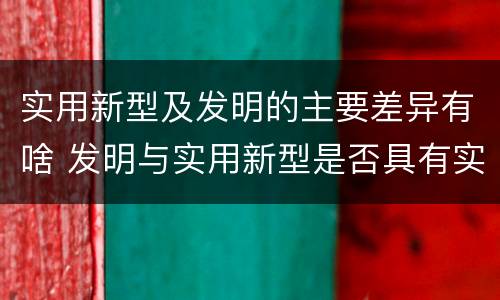 实用新型及发明的主要差异有啥 发明与实用新型是否具有实用性