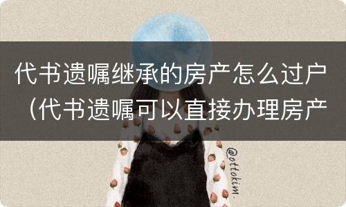 代书遗嘱继承的房产怎么过户（代书遗嘱可以直接办理房产过户吗）