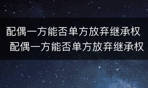 配偶一方能否单方放弃继承权 配偶一方能否单方放弃继承权房产