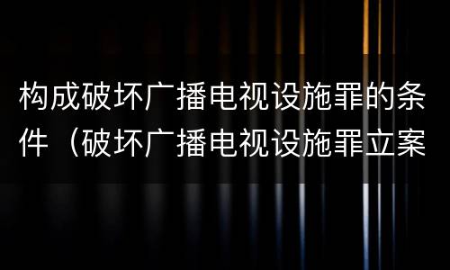 构成破坏广播电视设施罪的条件（破坏广播电视设施罪立案标准）