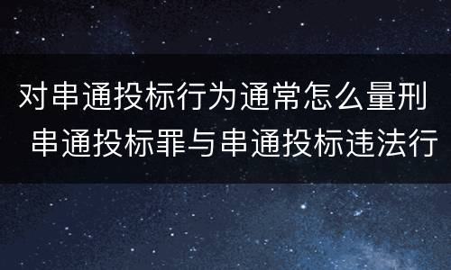 对串通投标行为通常怎么量刑 串通投标罪与串通投标违法行为的界限