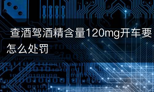  查酒驾酒精含量120mg开车要怎么处罚