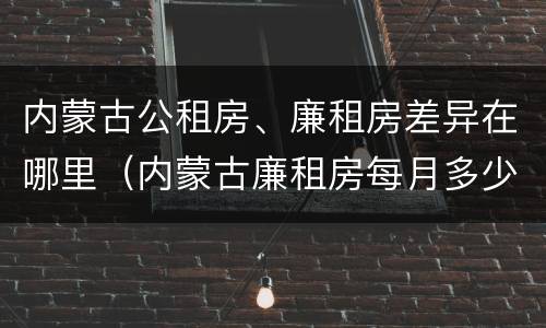 内蒙古公租房、廉租房差异在哪里（内蒙古廉租房每月多少钱）