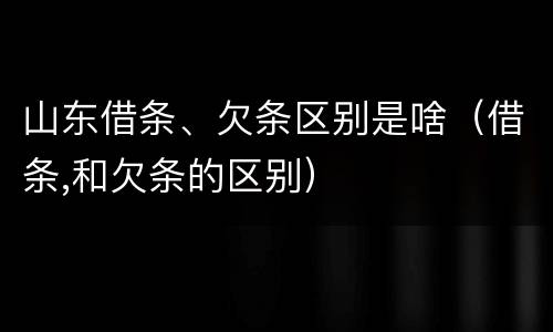 山东借条、欠条区别是啥（借条,和欠条的区别）