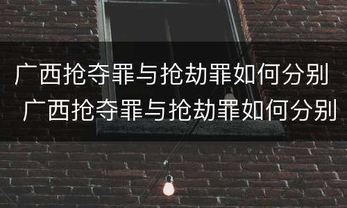 广西抢夺罪与抢劫罪如何分别 广西抢夺罪与抢劫罪如何分别判刑