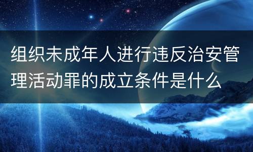 组织未成年人进行违反治安管理活动罪的成立条件是什么