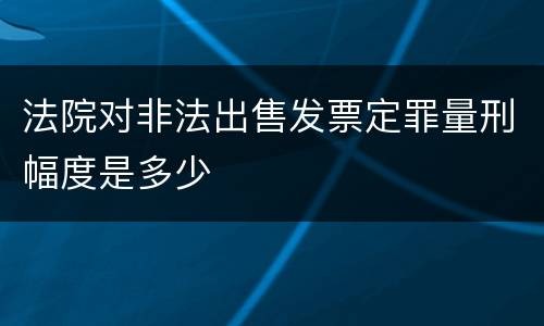 法院对非法出售发票定罪量刑幅度是多少