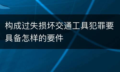 构成过失损坏交通工具犯罪要具备怎样的要件