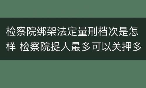 检察院绑架法定量刑档次是怎样 检察院捉人最多可以关押多久