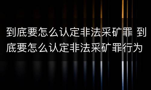 到底要怎么认定非法采矿罪 到底要怎么认定非法采矿罪行为