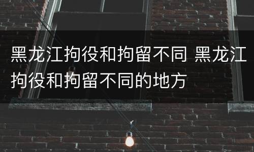 黑龙江拘役和拘留不同 黑龙江拘役和拘留不同的地方