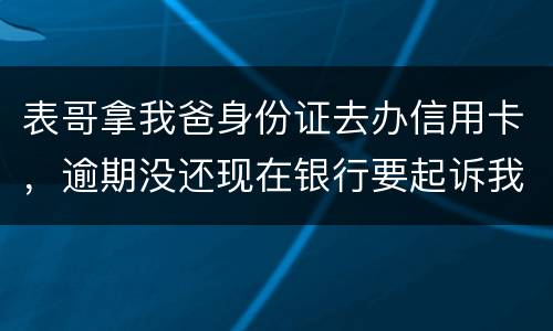 表哥拿我爸身份证去办信用卡，逾期没还现在银行要起诉我爸，该怎么办