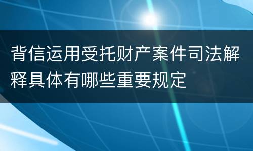 背信运用受托财产案件司法解释具体有哪些重要规定