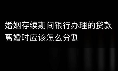婚姻存续期间银行办理的贷款离婚时应该怎么分割