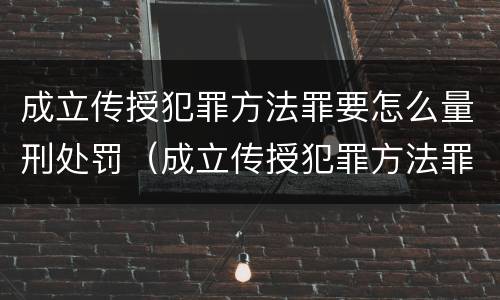 成立传授犯罪方法罪要怎么量刑处罚（成立传授犯罪方法罪要怎么量刑处罚）