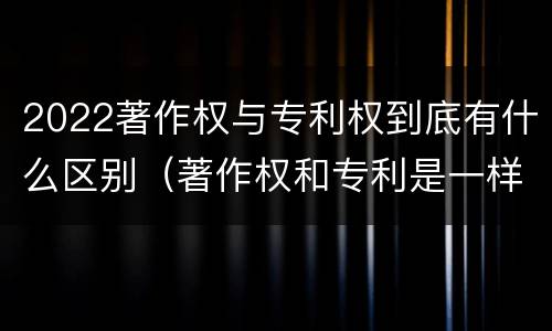 2022著作权与专利权到底有什么区别（著作权和专利是一样的吗）