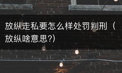放纵走私要怎么样处罚判刑（放纵啥意思?）