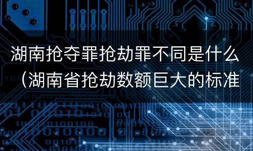 湖南抢夺罪抢劫罪不同是什么（湖南省抢劫数额巨大的标准）