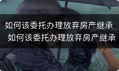 如何该委托办理放弃房产继承 如何该委托办理放弃房产继承手续