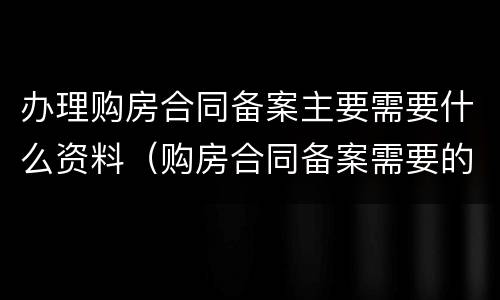 办理购房合同备案主要需要什么资料（购房合同备案需要的资料）