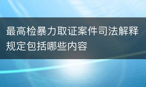 最高检暴力取证案件司法解释规定包括哪些内容