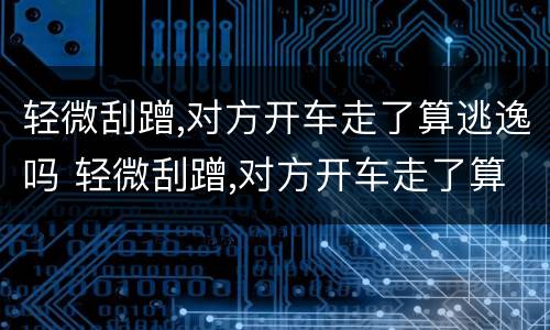 轻微刮蹭,对方开车走了算逃逸吗 轻微刮蹭,对方开车走了算逃逸吗怎么处理