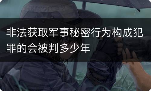 非法获取军事秘密行为构成犯罪的会被判多少年