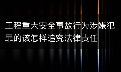 工程重大安全事故行为涉嫌犯罪的该怎样追究法律责任