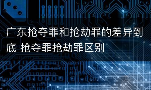 广东抢夺罪和抢劫罪的差异到底 抢夺罪抢劫罪区别