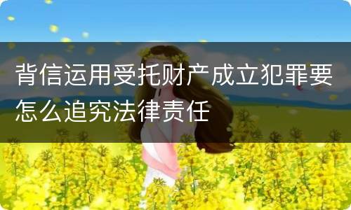 背信运用受托财产成立犯罪要怎么追究法律责任