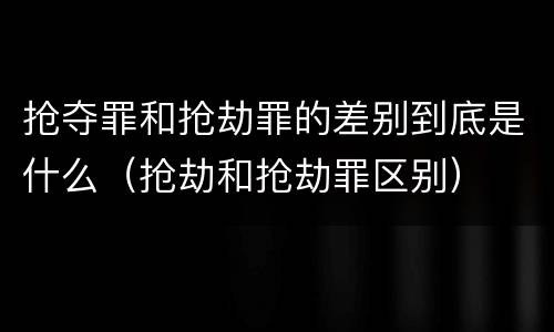 抢夺罪和抢劫罪的差别到底是什么（抢劫和抢劫罪区别）