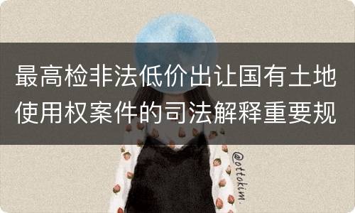最高检非法低价出让国有土地使用权案件的司法解释重要规定都有哪些