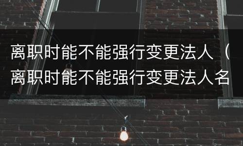 离职时能不能强行变更法人（离职时能不能强行变更法人名字）
