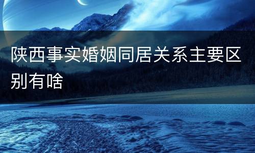 陕西事实婚姻同居关系主要区别有啥