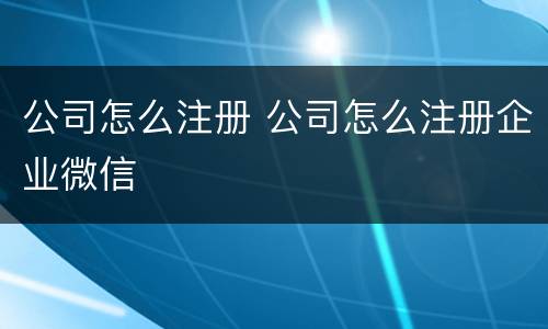 公司怎么注册 公司怎么注册企业微信