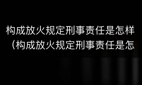 构成放火规定刑事责任是怎样（构成放火规定刑事责任是怎样划分的）
