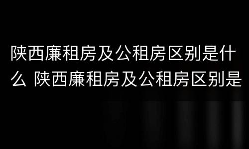 陕西廉租房及公租房区别是什么 陕西廉租房及公租房区别是什么意思