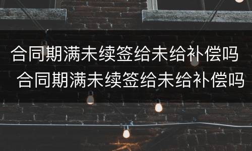 合同期满未续签给未给补偿吗 合同期满未续签给未给补偿吗合法吗