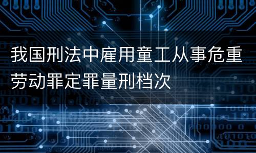 我国刑法中雇用童工从事危重劳动罪定罪量刑档次