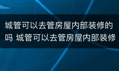 城管可以去管房屋内部装修的吗 城管可以去管房屋内部装修的吗现在