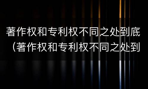 著作权和专利权不同之处到底（著作权和专利权不同之处到底有多少）