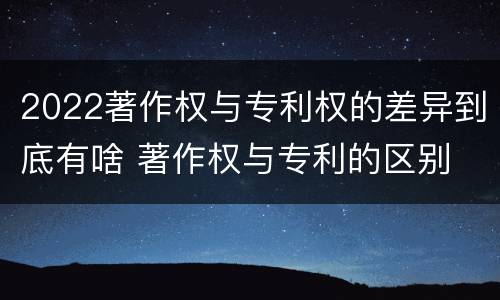 2022著作权与专利权的差异到底有啥 著作权与专利的区别