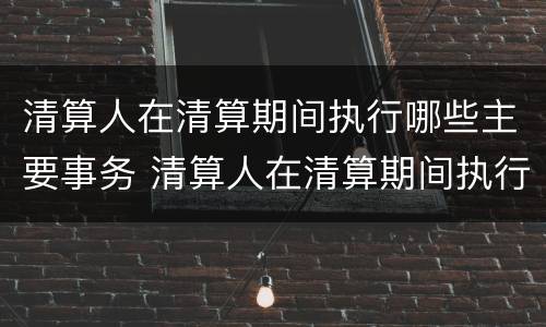 清算人在清算期间执行哪些主要事务 清算人在清算期间执行哪些主要事务工作
