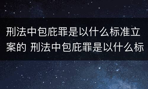 刑法中包庇罪是以什么标准立案的 刑法中包庇罪是以什么标准立案的呢