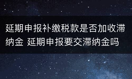 延期申报补缴税款是否加收滞纳金 延期申报要交滞纳金吗