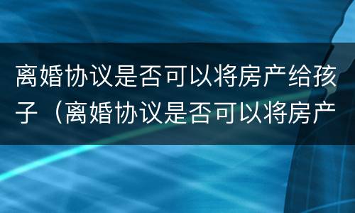 离婚协议是否可以将房产给孩子（离婚协议是否可以将房产给孩子呢）