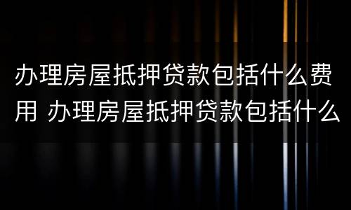 办理房屋抵押贷款包括什么费用 办理房屋抵押贷款包括什么费用呢