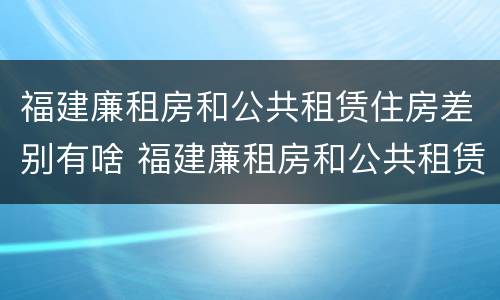 福建廉租房和公共租赁住房差别有啥 福建廉租房和公共租赁住房差别有啥不同
