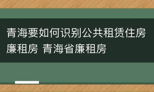 青海要如何识别公共租赁住房廉租房 青海省廉租房