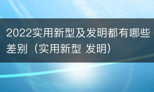 2022实用新型及发明都有哪些差别（实用新型 发明）